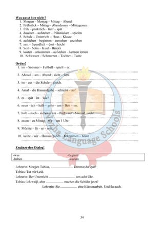 34 
Was passt hier nicht? 
1. Morgen – Montag – Mittag – Abend 
2. Frühstück – Mittag – Abendessen – Mittagessen 
3. früh – pünktlich – fünf – spät 
4. duschen – aufstehen – frühstücken – spielen 
5. Schule – Unterricht – Haus – Klasse 
6. aufstehen – beginnen – aussehen – anziehen 
7. nett – freundlich – dort – leicht 
8. Seil – Sohn – Kind – Bruder 
9. kosten – ankommen – aufstehen – kennen lernen 
10. Schwester – Schmerzen – Tochter – Tante 
Ordne! 
1. im – Sommer – Fußball – spielt – er. 
……………………………………………………………………………………………. 
2. Ahmed – am – Abend – sieht – fern. 
……………………………………………………………………………………………. 
3. ist – aus – die Schule – gleich. 
……………………………………………………………………………………………. 
4. Amal – die Hausaufgabe – schreibt – auf. 
……………………………………………………………………………………………. 
5. es – spät – ist – wie? 
……………………………………………………………………………………………. 
6. neun – ich – halb – gehe – um – Bett – ins. 
……………………………………………………………………………………………. 
7. halb – nach – sieben – um – fünf – auf –Manual –steht. 
……………………………………………………………………………………………. 
8. essen – zu Mittag – wir – um 1 Uhr. 
……………………………………………………………………………………………. 
9. Möchte – fit – er – sein. 
……………………………………………………………………………………………. 
10. keine – wir – Hausaufgaben – bekommen – heute . 
……………………………………………………………………………………………. 
Ergänze den Dialog! 
-was -beginnt 
-haben -warum 
Lehrerin: Morgen Tobias, ........................... kommst du spät? 
Tobias: Tut mir Leid. 
Lehrerin: Der Unterricht ................................ um acht Uhr. 
Tobias: Ich weiβ, aber ..................... machen die Schüler jetzt? 
Lehrerin: Sie .................... eine Klassenarbeit. Und du auch. 
 