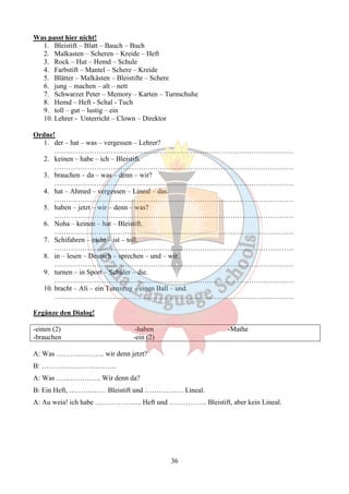 36 
Was passt hier nicht! 
1. Bleistift – Blatt – Bauch – Buch 
2. Malkasten – Scheren – Kreide – Heft 
3. Rock – Hut – Hemd – Schule 
4. Farbstift – Mantel – Schere – Kreide 
5. Blätter – Malkästen – Bleistifte – Schere 
6. jung – machen – alt – nett 
7. Schwarzer Peter – Memory – Karten – Turnschuhe 
8. Hemd – Heft - Schal - Tuch 
9. toll – gut – lustig – ein 
10. Lehrer - Unterricht – Clown – Direktor 
Ordne! 
1. der – hat – was – vergessen – Lehrer? 
………………………………………………………………………………………… 
2. keinen – habe – ich – Bleistift. 
………………………………………………………………………………………… 
3. brauchen – da – was – denn – wir? 
………………………………………………………………………………………… 
4. hat – Ahmed – vergessen – Lineal – das. 
………………………………………………………………………………………… 
5. haben – jetzt – wir – denn – was? 
………………………………………………………………………………………… 
6. Noha – keinen – hat – Bleistift. 
………………………………………………………………………………………… 
7. Schifahren – nicht – ist – toll. 
………………………………………………………………………………………… 
8. in – lesen – Deutsch – sprechen – und – wir. 
………………………………………………………………………………………… 
9. turnen – in Sport – Schüler – die. 
………………………………………………………………………………………… 
10. bracht – Ali – ein Turnzeug – einen Ball – und. 
………………………………………………………………………………………… 
Ergänze den Dialog! 
-einen (2) -haben -Mathe 
-brauchen -ein (2) 
A: Was ……….……….. wir denn jetzt? 
B: ………………………….. 
A: Was ………………. Wir denn da? 
B: Ein Heft, ……….…… Bleistift und …………..… Lineal. 
A: Au weia! ich habe ……………….. Heft und ……………. Bleistift, aber kein Lineal. 
 