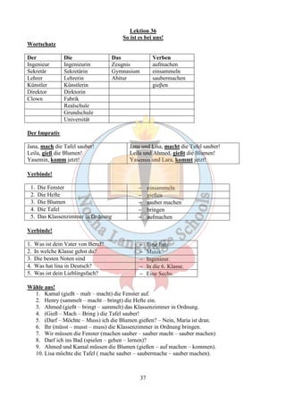 Lektion 36 
So ist es bei uns! 
37 
Wortschatz 
Der Die Das Verben 
Ingenieur Ingenieurin Zeugnis aufmachen 
Sekretär Sekretärin Gymnasium einsammeln 
Lehrer Lehrerin Abitur saubermachen 
Künstler Künstlerin gieβen 
Direktor Dirktorin 
Clown Fabrik 
Realschule 
Grundschule 
Universität 
Der Imprativ 
Jana, mach die Tafel sauber! 
Leila, gieß die Blumen! 
Yasemin, komm jetzt! 
Jana und Lisa, macht die Tafel sauber! 
Leila und Ahmed, gießt die Blumen! 
Yasemin und Lara, kommt jetzt! 
Verbinde! 
1. Die Fenster - einsammeln 
2. Die Hefte - gießen 
3. Die Blumen - sauber machen 
4. Die Tafel - bringen 
5. Das Klassenzimmer in Ordnung - aufmachen 
Verbinde! 
1. Was ist dein Vater von Beruf? - Eine Eins. 
2. In welche Klasse gehst du? - Musik. 
3. Die besten Noten sind - Ingenieur. 
4. Was hat lina in Deutsch? - In die 6. Klasse. 
5. Was ist dein Lieblingsfach? - Eine Sechs. 
Wähle aus! 
1. Kamal (gießt – malt – macht) die Fenster auf. 
2. Henry (sammelt – macht – bringt) die Hefte ein. 
3. Ahmed (gießt – bringt – sammelt) das Klassenzimmer in Ordnung. 
4. (Gieß – Mach – Bring ) die Tafel sauber! 
5. (Darf – Möchte – Muss) ich die Blumen gießen? – Nein, Maria ist dran. 
6. Ihr (müsst – musst – muss) die Klassenzimmer in Ordnung bringen. 
7. Wir müssen die Fenster (machen sauber – sauber macht – sauber machen) 
8. Darf ich ins Bad (spielen – gehen – lernen)? 
9. Ahmed und Kamal müssen die Blumen (gießen – auf machen – kommen). 
10. Lisa möchte die Tafel ( mache sauber – saubermache – sauber machen). 
 