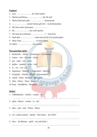 Ergänze! 
1. Lars, …………………. die Tafel sauber! 
2. Mariam und Henry, …………………. die Tür auf! 
3. Meine Schwester geht …………………. Gymnasium. 
4. …………………. welche Schule geht ihr? – In die Realschule. 
5. Die Note sechs meint ganz …………………. . 
6. Ihr …………………. hier nicht spielen. 
7. Was hast du in Deutsch ………………….? – Eine Eins. 
8. Nach dem …………………. kann man auf die Universität gehen. 
9. Mein Vater …………………. in einer Fabrik. 
10. Jakob ………………….. Arzt werden. 
Was passt hier nicht? 
1. Realschule – Abitur – Gymnasium – Grundschule 
2. Lehrer – Arzt – Künstler – Kunst 
3. gut – super – ein – prima 
4. gieβen – machen – darfst – sind 
5. er – wir – wer - sie 
6. Ingenieuer – Künstler – Hauptschule – Sekräter 
7. Geografie – Chemie – Physik – Klassenarbeit 
8. Fabrik – Ethik – Biologie – Informatik 
9. Oma – Eltern – Tante – Kusine 
10. Pony – Schildkröte – Dompteur – Tiger 
38 
Ordne! 
1. Fußballspieler – möchte – werden – er. 
…………………………………………………………………………………………. 
2. gehst – Klasse – welche – in – du? 
…………………………………………………………………………………………. 
3. dran – sind – und – Tobias – Maria. 
…………………………………………………………………………………………. 
4. wir - sauber machen – dürfen – Frau Seiler, – die Tafel? 
…………………………………………………………………………………………. 
5. bitte – die Blumen – gießt – Leo und Sofia, ! 
…………………………………………………………………………………………. 
 