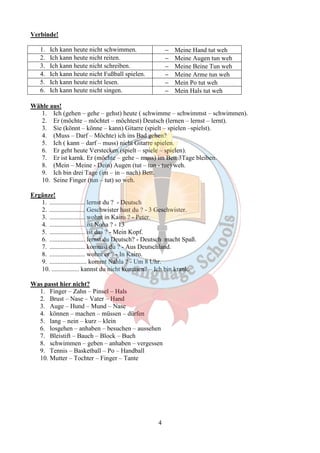 4 
Verbinde! 
1. Ich kann heute nicht schwimmen. - Meine Hand tut weh 
2. Ich kann heute nicht reiten. - Meine Augen tun weh 
3. Ich kann heute nicht schreiben. - Meine Beine Tun weh 
4. Ich kann heute nicht Fußball spielen. - Meine Arme tun weh 
5. Ich kann heute nicht lesen. - Mein Po tut weh 
6. Ich kann heute nicht singen. - Mein Hals tut weh 
Wähle aus! 
1. Ich (gehen – gehe – gehst) heute ( schwimme – schwimmst – schwimmen). 
2. Er (möchte – möchtet – möchtest) Deutsch (lernen – lernst – lernt). 
3. Sie (könnt – könne – kann) Gitarre (spielt – spielen –spielst). 
4. (Muss – Darf – Möchte) ich ins Bad gehen? 
5. Ich ( kann – darf – muss) nicht Gitarre spielen. 
6. Er geht heute Verstecken (spielt – spiele – spielen). 
7. Er ist karnk. Er (möchte – gehe – muss) im Bett 3Tage bleiben. 
8. (Mein – Meine - Dein) Augen (tut – tun - tue) weh. 
9. Ich bin drei Tage (im – in – nach) Bett. 
10. Seine Finger (tun – tut) so weh. 
Ergänze! 
1. ...................... lernst du ? - Deutsch 
2. ...................... Geschwister hast du ? - 3 Geschwister. 
3. ...................... wohnt in Kairo ? - Peter. 
4. ...................... ist Noha ? - 13 
5. ...................... ist das ? - Mein Kopf. 
6. ...................... lernst du Deutsch? - Deutsch macht Spaß. 
7. ...................... kommst du ? - Aus Deutschland. 
8. ...................... wohnt er ? - In Kairo. 
9. ....................... kommt Nahla ? - Um 8 Uhr. 
10. ................. kannst du nicht kommen? – Ich bin krank. 
Was passt hier nicht? 
1. Finger – Zahn – Pinsel – Hals 
2. Brust – Nase – Vater – Hand 
3. Auge – Hund – Mund – Nase 
4. können – machen – müssen – dürfen 
5. lang – nein – kurz – klein 
6. losgehen – anhaben – besuchen – aussehen 
7. Bleistift – Bauch – Block – Buch 
8. schwimmen – geben – anhaben – vergessen 
9. Tennis – Basketball – Po – Handball 
10. Mutter – Tochter – Finger – Tante 
 