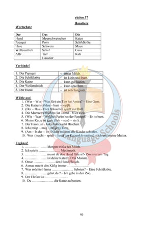ektion 37 
Haustiere 
40 
Wortschatz 
Der Das Die 
Hund Meerschweinchen Katze 
Papagei Pony Schildkröte 
Hase Schwein Maus 
Wellensittich Schaf Gans 
Affe Tier Kuh 
Haustier 
Verbinde! 
1. Der Papagei - trinkt Milch. 
2. Die Schildkröte - ist klein und bunt. 
3. Die Katze - kann gut laufen. 
4. Der Wellensittich - kann sprechen. 
5. Der Hund - ist sehr langsam. 
Wähle aus! 
1. (Wer – Wie – Was für) ein Tier hat Amira? – Eine Gans. 
2. Die Katze ist (blau – bunt – weiβ). 
3. (Der – Das – Die) Mäuschen spielt mit Ball. 
4. Die Meerschweinchen (ist – sind – bist) klein. 
5. (Wie – Was – Welche) Farbe hat der Papagei? – Er ist bunt. 
6. Meine Katze ist ganz (lieb – spaβ – viel) . 
7. Der Hase (ist – hat – habe) acht Häschen. 
8. Ich (mögt – mag – mögen) Tiere. 
9. (Am – In der – Im) Nacht müssen alle Kinder schlafen. 
10. Wer (macht – spielt – liest) das Katzenklo sauber? – Ich und meine Mutter. 
Ergänze! 
1. ……………….. Morgen trinke ich Milch. 
2. Ich spiele ……………….. Meshmesh. 
3. ……………….. musst du den Hund füttern?- Zweimal am Tag 
4. ……………….. ist deine Katze?- Drei Monate. 
5. Omar ……………….. den Hund Fleisch. 
6. Asmaa macht den Käfig immer ……………….. . 
7. Was möchte Hanna ……………….. liebsten? – Eine Schildkröte. 
8. ……………….. gehst du ? – Ich gehe in den Zoo. 
9. Der Elefant ist ……………….. . 
10. Du ……………….. die Katze aufpassen. 
 