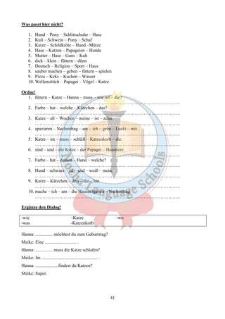 41 
Was passt hier nicht? 
1. Hund – Pony – Schlittschuhe – Hase 
2. Kuli – Schwein – Pony – Schaf 
3. Katze – Schildkröte – Hund –Mütze 
4. Hase – Katzen – Papageien – Hunde 
5. Mutter – Hase – Gans – Kuh 
6. dick – klein – füttern – dünn 
7. Deutsch – Religion – Sport – Haus 
8. sauber machen – geben – füttern – spielen 
9. Pizza – Keks – Kuchen – Wasser 
10. Wellensittich – Papagei – Vögel – Katze 
Ordne! 
1. füttern – Katze – Hanna – muss – wie oft – die? 
…………………………………………………………………………………… 
2. Farbe – hat – welche – Kätzchen – das? 
…………………………………………………………………………………… 
3. Katze – alt – Wochen – meine – ist – zehn. 
…………………………………………………………………………………… 
4. spazieren – Nachmittag – am – ich – gehe – Lucki – mit. 
…………………………………………………………………………………… 
5. Katze – im – muss – schläft – Katzenkorb – die. 
…………………………………………………………………………………… 
6. sind – und – die Katze – der Papagei – Haustiere. 
…………………………………………………………………………………… 
7. Farbe – hat – deinen – Hund – welche? 
…………………………………………………………………………………… 
8. Hund – schwarz – ist – und – weiß – mein. 
…………………………………………………………………………………… 
9. Katze – Kätzchen – drei – die – hat. 
…………………………………………………………………………………… 
10. mache – ich – am – die Hausaufgaben – Nachmittag. 
…………………………………………………………………………………… 
Ergänze den Dialog! 
-wie -Katze -wo 
-was -Katzenkorb 
Hanna: ............... möchtest du zum Geburtstag? 
Meike: Eine ............................ . 
Hanna: ............... muss die Katze schlafen? 
Meike: Im ................................................. . 
Hanna: ....................findest du Katzen? 
Meike: Super. 
 