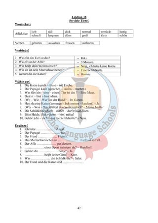 Lektion 38 
So viele Tiere! 
42 
Wortschatz 
Adjektive 
lieb süß dick normal verrückt lustig 
schnell langsam dünn groß klein schön 
Verben gehören aussehen fressen aufhören 
Verbinde! 
1. Was für ein Tier ist das? - Kiki. 
2. Was frisst der Affe? - 3 Monate. 
3. Wie heiβt dein Wellensittich? - Nein, ich habe keine Katze. 
4. Wie alt ist dein Meerschweinchen? - Eine Schildkröte. 
5. Gehört dir die Katze? - Banane. 
Wähle aus! 
1. Die Katze (spielt – frisst – ist) Fische. 
2. Der Papagei kann (sprechen – laufen – machen). 
3. Was für (ein – eine – einen) Tier ist das ? – Eine Maus. 
4. Du (ist – bist – hast) dran. 
5. (Wo – Wie – Wer) ist der Hund? – Im Garten. 
6. Hast du eine Katze (kommen – bekommen – kaufen)? – Ja 
7. (Wer – Was – Wie) füttert den Wellensittich? – Meine Mutter. 
8. Die Schildkröte (dürft – dürfen – darf) Salat essen. 
9. Bitte Haidy, (Sei – Seien – bist) ruhig! 
10. Gehört (dir – dich – du) die Schildkröte? – Nein. 
Ergänze ! 
1. Ich habe ……………… Angst. 
2. Der Papagei ……………… mir. 
3. Der Hund ……………… Fleisch. 
4. Das Meerschweinchen ist ………………. . Es frisst so viel. 
5. Der Affe ……………… gut klettern. 
6. ……………… einen Sport trainierst du? – Handball. 
7. Gehört dir ……………… Pony? – Ja. 
8. ……………… heiβt deine Gans? – Karo. 
9. Was ……………… die Schildkröte? – Salat. 
10. Der Hund und die Katze sind ……………… . 
 