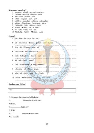 43 
Was passt hier nicht? 
1. langsam – schnell – normal – ausehen 
2. kommen – verrückt – hören – sehen 
3. lieb –schön – dumm – süß 
4. schön – langsam – dort – dick 
5. aufhören – aussehen –gehören – aufmachen 
6. Mittag – Vormittag – Geburtstag - Nacht 
7. Farbestift – Füller – Lineal – Bein 
8. Wasser – Kakao – Eis – Kaffee 
9. wie viele – wann – wo – wir 
10. Apotheke – Rezept – Medizin – Auto 
Ordne! 
1. ein – Tier – das – was für – ist? 
……………………………………………………………………………………. 
2. hat – bekommen – Hanna – gestern – eine – Katze. 
……………………………………………………………………………………. 
3. sieht – der – Papagei – aus – wie? 
……………………………………………………………………………………. 
4. Pony – das – am – Fenster – ist. 
……………………………………………………………………………………. 
5. Salat – Schildkröte – fressen – darf – die. 
……………………………………………………………………………………. 
6. wie – die – heiβt - katze? 
……………………………………………………………………………………. 
7. kann – schwimmen – Katze – deine? 
……………………………………………………………………………………. 
8. bekomme – ich – Hund - einen. 
……………………………………………………………………………………. 
9. sehe – ich – in der – den Film – Nacht. 
……………………………………………………………………………………. 
10. können – Modalverben – müssen – und – sind. 
……………………………………………………………………………………. 
Ergänze den Dialog! 
-wie -wie alt -was 
A: Sieh mal, das ist meine Schildkröte. 
B: ........................ frisst deine Schildkröte? 
A: Salat. 
B: .................... heiβt sie? 
A: Kiko 
B: .......................ist deine Schildkröte? 
A: 3 Monate. 
 