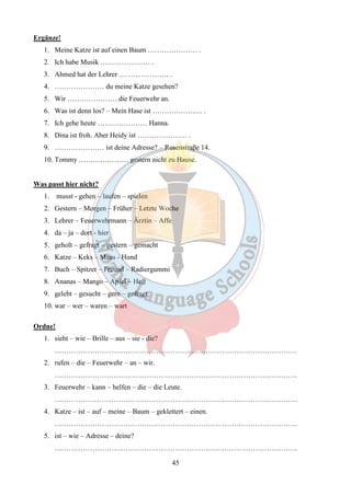 45 
Ergänze! 
1. Meine Katze ist auf einen Baum ………………… . 
2. Ich habe Musik ………………… . 
3. Ahmed hat der Lehrer ………………… . 
4. ………………… du meine Katze gesehen? 
5. Wir ………………… die Feuerwehr an. 
6. Was ist denn los? – Mein Hase ist ………………… . 
7. Ich gehe heute ………………… Hanna. 
8. Dina ist froh. Aber Heidy ist ………………… . 
9. ………………… ist deine Adresse? – Rosenstraβe 14. 
10. Tommy ………………… gestern nicht zu Hause. 
Was passt hier nicht? 
1. musst - gehen – laufen – spielen 
2. Gestern – Morgen – Früher – Letzte Woche 
3. Lehrer – Feuerwehrmann – Ärztin – Affe 
4. da – ja – dort - hier 
5. geholt – gefragt – gestern – gemacht 
6. Katze – Keks – Maus - Hund 
7. Buch – Spitzer – Freund – Radiergummi 
8. Ananas – Mango – Apfel – Heft 
9. gelebt – gesucht – gern – gefragt 
10. war – wer – waren – wart 
Ordne! 
1. sieht – wie – Brille – aus – sie - die? 
…………………………………………………………………………………………. 
2. rufen – die – Feuerwehr – an – wir. 
…………………………………………………………………………………………. 
3. Feuerwehr – kann – helfen – die – die Leute. 
…………………………………………………………………………………………. 
4. Katze – ist – auf – meine – Baum – geklettert – einen. 
…………………………………………………………………………………………. 
5. ist – wie – Adresse – deine? 
…………………………………………………………………………………………. 
 