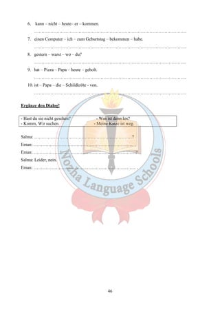 46 
6. kann – nicht – heute– er – kommen. 
…………………………………………………………………………………………. 
7. einen Computer – ich – zum Geburtstag – bekommen – habe. 
…………………………………………………………………………………………. 
8. gestern – warst – wo – du? 
…………………………………………………………………………………………. 
9. hat – Pizza – Papa – heute – geholt. 
…………………………………………………………………………………………. 
10. ist – Papa – die – Schildkröte - von. 
…………………………………………………………………………………………. 
Ergänze den Dialog! 
- Hast du sie nicht gesehen? - Was ist denn los? 
- Komm, Wir suchen. - Meine Katze ist weg. 
Salma: …………………………………………………………? 
Eman: ………………………………………………………….. . 
Eman: ……………………………………………………………? 
Salma: Leider, nein. 
Eman: …………………………………………………………… . 
 