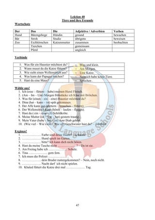 Lektion 40 
Tiere und ihre Freunde 
47 
Wortschatz 
Der Das Die Adjektive / Adverbien Verben 
Hund Bärengehege Hündin gesund bewachen 
Bär Stroh Studie übrigens beweisen 
Zoo Eichhörnchen Katzenmutter zusammen beobachten 
Tierchen gemeinsam 
Pferd ungleich 
Verbinde 
1. Was für ein Haustier möchtest du? - Blau und klein. 
2. Wann musst du die Katze füttern? - Am Morgen. 
3. Wie sieht einen Wellensittich aus? - Eine Katze. 
4. Was kann der Papagei machen? - Nein,ich habe keine Tiere. 
5. Hast du eine Maus? - Sprechen . 
Wähle aus! 
1. Ich (esse – füttere – habe) meinen Hund Fleisch. 
2. (Am – Im – Um) Morgen frühstücke ich Käse mit Brötchen. 
3. Was für (einen – ein – eine) Haustier möchtest du? 
4. Dina (hat – kann – ist) spät gekommen. 
5. Der Affe kann gut (klettern – brauchen – füttern). 
6. Der Wellensittich kann (hören – laufen – fliegen). 
7. Hast du ( ein – eine – 0) Schildkröte. 
8. Meine Mutter (ist – war – hat) gestern traurig. 
9. Mein Vater (habe – hat – ist) Amr Diab gehört. 
10. (Wie viel – Wie viele – Wie oft) Geschwister hast du? – 2 Brüder. 
Ergänze! 
1. ……………… Farbe sind deine Haare? – schwarz 
2. ……………… Hund spielt im Garten. 
3. ……………… bitte? Ich kann dich nicht hören. 
4. Hast du meine Tasche nicht ………………? – Da ist sie. 
5. Am Freitag habe ich ……………… Schule. 
6. Tina ……………… gern fern. 
7. Ich muss die Polizei ……………… . 
8. ……………… dein Bruder runtergekommen? – Nein, noch nicht. 
9. ……………… Nacht darf ich nicht spielen. 
10. Khaled füttert die Katze drei mal ……………… Tag. 
 