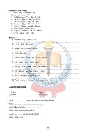 48 
Was passt hier nicht? 
1. null – weiβ – schwarz – lila 
2. hier – da – oder – dort 
3. Eichhörnchen – Tür –Bär – Pferd 
4. zweite – zehnte – zwanzig – erste 
5. Keks – kuchen – Torte – Kaffee 
6. Schwein – Pferd – Cousin – Katze 
7. Orange – Robbe – Apfel – Banane 
8. frisst – groß – klein – süß 
9. Honig – Marmelade – Käse – Milch 
10. rosa – zehn – grün – lila 
Ordne! 
1. möchte – viel – essen – ich. 
……………………………………………………………………………………… 
2. bist – dick – du - auch. 
……………………………………………………………………………………… 
3. kann – Ich – schnell – laufen. 
……………………………………………………………………………………… 
4. bist – du – dran. 
……………………………………………………………………………………… 
5. musst – die – wann – Katze – du – füttern? 
……………………………………………………………………………………… 
6. ist – braun – wer – groß – und? 
……………………………………………………………………………………… 
7. Freitag – wir – Party – eine – am – machen. 
……………………………………………………………………………………… 
8. ich – keinen – zeichne – nein, – Hund. 
……………………………………………………………………………………… 
9. finde – Reiten – langweilig – ich. 
……………………………………………………………………………………… 
10. Nada – ersten – Februar – Geburtstag – am – hat. 
……………………………………………………………………………………… 
Ergänze den Dialog! 
- Wohin -wie 
-gefahren -Nach Alex. 
Amal: ....................... bist du im letzten Sommer gefahren? 
Noha: ……………………………………… . 
Amal: Bist du allein ..............................? 
Noha: Nein, mit meiner Familie. 
Amal: ………… war das Wetter dort? 
Noha: Sehr schön. 
