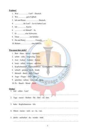 7 
Ergänze! 
1. Was .................... Carl? – Deutsch. 
2. Wir ................ gern Fuβball. 
3. Ich und Reem .......................... Deutsch. 
4. ..................ihr Lust? – Ja wir haben Lust. 
5. Ich ................. Karim. 
6. ................. er Ahmed? – Ja. 
7. Er ................ eine Schwester. 
8. Omar .................... ein Schüler. 
9. Du und Ramy ................... Freunde. 
10. Reham ...................... eine lehrerin. 
Was passt hier nicht? 
1. Bett – Haus – Katze – Apotheke 
2. schön – zehn – langweilig – kurz 
3. Arzt – Lehrer – Schüler – Schule 
4. lesen – sehen – können – arbeiten. 
5. Kopfschmerzen – Halsschmerzen – Krankenhaus – Ohrenschmerzen 
6. schnell – gesund – doch – krank 
7. Bleistift – Buch – Fuβ – Lineal 
8. Auge – Finger – Affe – Nase 
9. sprechen – nehme – kommen – lesen 
10. Po – Bauch – Mund – Artzt 
Ordne! 
1. mal – sehen – Lass! 
………………………………………………………………………………………… 
2. Tage – musst – bleiben – Du – Bett – im - drei. 
………………………………………………………………………………………… 
3. habe – Kopfschmerzen – Ich. 
………………………………………………………………………………………… 
4. Ohren – meine – weh – so – Ja, – tun. 
………………………………………………………………………………………… 
5. darfst – aufstehen – du – wieder – bald. 
………………………………………………………………………………………… 
 