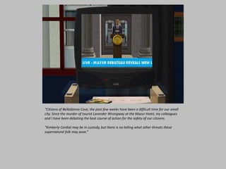 “Citizens of Belladonna Cove, the past few weeks have been a difficult time for our small
city. Since the murder of tourist Lavender Wrongway at the Mazur Hotel, my colleagues
and I have been debating the best course of action for the safety of our citizens.
“Kimberly Cordial may be in custody, but there is no telling what other threats these
supernatural folk may pose.”
 