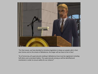 “For that reason, we have decided to introduce legislation to keep our people safe in their
own homes and on the streets of Belladonna. No longer will we have to live in fear!
“As of tomorrow, all supernaturals residing in Belladonna Cove must be registered, including
half-aliens and cured plant babies. The supernaturals among us will be identified and
monitored, in order to ensure safety for our citizens!”
 