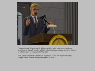 “Once registered, all supernaturals will be required to live in group homes, under the
surveillance of city staff. A curfew will be in effect for all supernaturals, so that the citizens
of Belladonna are no longer afraid of the night!
“This system will protect us from future tragedies. If we had only implemented these
changes sooner, Lavender Wrongway might still be alive!”
 