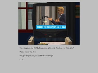 “Hex? Are you seeing this? DeBateau’s out of his mind, there’s no way this is fair…”
“Please answer me, Hex.”
“Hex, for Wright’s sake, we need to do something!”
* * *
 