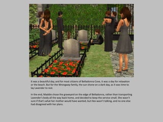 It was a beautiful day, and for most citizens of Belladonna Cove, it was a day for relaxation
or the beach. But for the Wrongway family, the sun shone on a dark day, as it was time to
lay Lavender to rest.
In the end, Maddie chose the graveyard on the edge of Belladonna, rather than transporting
Lavender’s body all the way back home, and decided to keep the service small. She wasn’t
sure if that’s what her mother would have wanted, but Hex wasn’t talking, and no one else
had disagreed with her plans.
 