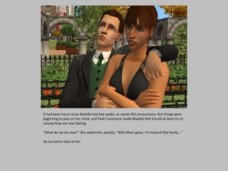 It had been hours since Maddie had last spoke, as words felt unnecessary. But things were
beginning to play on her mind, and Tank’s presence made Maddie feel should at least try to
convey how she was feeling.
“What do we do now?” She asked him, quietly, “With Mum gone, I’m head of the family…”
He turned to look at her.
 
