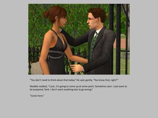 “You don’t need to think about that today,” He said, gently, “You know that, right?”
Maddie nodded, “I just…it’s going to come up at some point. Sometime soon. I just want to
be prepared, Tank. I don’t want anything else to go wrong.”
“Come here.”
 