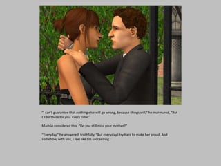 “I can’t guarantee that nothing else will go wrong, because things will,” he murmured, “But
I’ll be there for you. Every time.”
Maddie considered this, “Do you still miss your mother?”
“Everyday,” he answered, truthfully, “But everyday I try hard to make her proud. And
somehow, with you, I feel like I’m succeeding.”
 