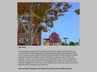 LAST TIME…
Hex apologised to Lavender for his behaviour, and tried to make amends with Lee, who
then admitted he’d been spiking Hex’s morning coffee with elixir. Lance proposed to Gold
and she accepted. Ariel sought the help of local witch Kimberly Cordial to prepare a deadly
spell. Ralph found Hex feeling sorry for himself down an alleyway, and insisted he had
changed – no one’s sure of that though. Tank took Maddie out on a date in an attempt to
cheer her up and it went really well. The Wrongways had a big dinner to celebrate Lance
and Gold’s engagement, only to have it interrupted by Ariel, Leda and a magic wand, which
had some awful consequences for the family…
Also, warning for language in this chapter. No f-words, just some light swearing.
 