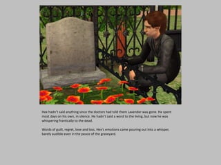 Hex hadn’t said anything since the doctors had told them Lavender was gone. He spent
most days on his own, in silence. He hadn’t said a word to the living, but now he was
whispering frantically to the dead.
Words of guilt, regret, love and loss. Hex’s emotions came pouring out into a whisper,
barely audible even in the peace of the graveyard.
 