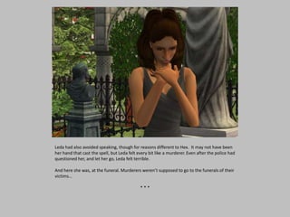 Leda had also avoided speaking, though for reasons different to Hex. It may not have been
her hand that cast the spell, but Leda felt every bit like a murderer. Even after the police had
questioned her, and let her go, Leda felt terrible.
And here she was, at the funeral. Murderers weren’t supposed to go to the funerals of their
victims…
* * *
 