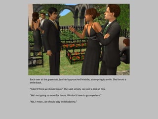 Back over at the graveside, Lee had approached Maddie, attempting to smile. She forced a
smile back.
“I don’t think we should leave,” She said, simply. Lee cast a look at Hex.
“He’s not going to move for hours. We don’t have to go anywhere.”
“No, I mean…we should stay in Belladonna.”
 
