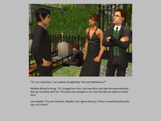 “It’s not a bad idea,” Lee replied, thoughtfully, “But why Belladonna?”
Maddie offered a shrug, “It’s changed our lives, and now Mum will stay here permanently. I
feel we should be with her. This place has changed us all, and I feel like we need to remain
here.”
Lee nodded, “It’s your decision, Maddie, but I agree with you. There’s something about this
city, isn’t there?”
 