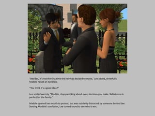 “Besides, it’s not the first time the heir has decided to move,” Lee added, cheerfully.
Maddie raised an eyebrow.
“You think it’s a good idea?”
Lee smiled warmly, “Maddie, stop panicking about every decision you make. Belladonna is
perfect for the family.”
Maddie opened her mouth to protest, but was suddenly distracted by someone behind Lee.
Sensing Maddie’s confusion, Lee turned round to see who it was.
 
