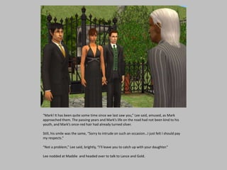 “Mark! It has been quite some time since we last saw you,” Lee said, amused, as Mark
approached them. The passing years and Mark’s life on the road had not been kind to his
youth, and Mark’s once-red hair had already turned silver.
Still, his smile was the same, “Sorry to intrude on such an occasion…I just felt I should pay
my respects.”
“Not a problem,” Lee said, brightly, “I’ll leave you to catch up with your daughter.”
Lee nodded at Maddie and headed over to talk to Lance and Gold.
 