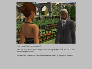 “You grew up,” Mark noted, pleasantly.
“You missed it,” Maddie replied, sharply, but instantly regretted her words. This was no time
to be pushing family away.
But Mark didn’t dispute this, “I did. I’ll never be able to make it up to you, or to the twins.”
 