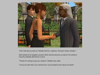 “Don’t feel like you have to,” Maddie told him, suddenly, “Everyone makes mistakes.”
Mark looked at his daughter, puzzled. When had she become so mature? He smiled to
himself as Maddie offered him a hand.
“Thanks for coming to pay your respects,” Maddie said, softly.
“It may not seem like it, but I did love her. I was shocked to hear about her death.”
 