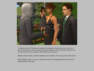 “I’m glad to hear it,” Maddie said, brightly. Tank slipped his hand into a hers, a reminder
that he was still there. She had told him about her father, and how she didn’t like him, and
he was proud of her for making an effort with him all the same.
Maddie smiled at Tank, and then looked back to her father, “This is my partner, Tank Grunt.”
Mark nodded at Tank, “It’s nice to meet you. Take care of my little girl for me, won’t you?
We both know I never did.”
 
