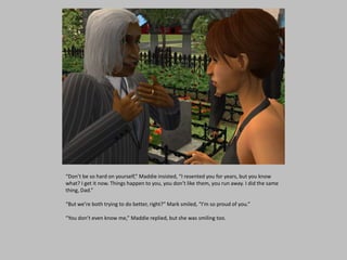 “Don’t be so hard on yourself,” Maddie insisted, “I resented you for years, but you know
what? I get it now. Things happen to you, you don’t like them, you run away. I did the same
thing, Dad.”
“But we’re both trying to do better, right?” Mark smiled, “I’m so proud of you.”
“You don’t even know me,” Maddie replied, but she was smiling too.
 