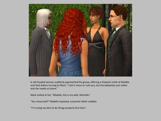 A red-headed woman suddenly approached the group, offering a sheepish smile at Maddie
and Tank before turning to Mark, “I don’t mean to rush you, but the babysitter just called
and she needs us home.”
Mark smiled at her, “Maddie, this is my wife, Michelle.”
“You remarried?” Maddie repeated, surprised. Mark nodded.
“I’m trying my best to do things properly this time.”
 