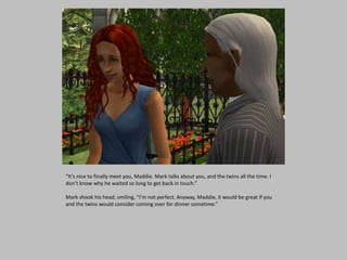 “It’s nice to finally meet you, Maddie. Mark talks about you, and the twins all the time. I
don’t know why he waited so long to get back in touch.”
Mark shook his head, smiling, “I’m not perfect. Anyway, Maddie, it would be great if you
and the twins would consider coming over for dinner sometime.”
 