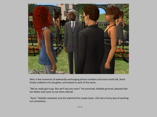 After a few moments of awkwardly exchanging phone numbers and more small talk, Mark
finally nodded to his daughter, and waved to each of the twins.
“We’ve really got to go. But we’ll see you soon!” He promised. Maddie grinned, pleased that
her father had come to see them afterall.
“Soon,” Maddie repeated, and she watched the couple leave. Life had a funny way of working
out sometimes.
* * *
 