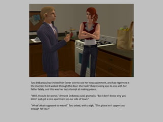 Tara DeBateau had invited her father over to see her new apartment, and had regretted it
the moment he’d walked through the door. She hadn’t been seeing eye-to-eye with her
father lately, and this was her last attempt at making peace.
“Well, it could be worse,” Armand DeBateau said, grumpily, “But I don’t know why you
didn’t just get a nice apartment on our side of town.”
“What’s that supposed to mean?” Tara asked, with a sigh, “This place isn’t upperclass
enough for you?”
 