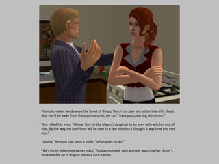 “I simply meant we deserve the finest of things, Tara. I can give you better than this shack.
And you’d be away from the supernaturals; we can’t have you cavorting with them.”
Tara rolled her eyes, “I know. Bad for the Mayor’s daughter to be seen with witches and all
that. By the way, my boyfriend will be over in a few minutes. I thought it was time you met
him.”
“Lovely,” Armand said, with a smile, “What does he do?”
“He’s in the Adventure career track,” Tara announced, with a smirk, watching her father’s
nose wrinkle up in disgust. He was such a snob.
 