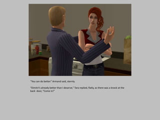 “You can do better.” Armand said, sternly.
“Dimitri’s already better than I deserve,” Tara replied, flatly, as there was a knock at the
back door, “Come in!”
 
