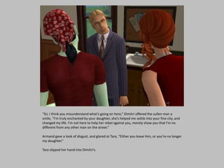 “Sir, I think you misunderstand what’s going on here,” Dimitri offered the sullen man a
smile, “I’m truly enchanted by your daughter, she’s helped me settle into your fine city, and
changed my life. I’m not here to help her rebel against you, merely show you that I’m no
different from any other man on the street.”
Armand gave a look of disgust, and glared at Tara, “Either you leave him, or you’re no longer
my daughter.”
Tara slipped her hand into Dimitri’s.
 