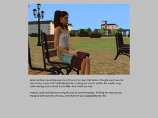 Leda had been spending even more time on her own that before, though now it was her
own choice. Lance had tried talking to her, inviting her out for coffee, for a walk, to go
roller-skating, but it all felt a little fake. And a little too late.
Instead, Leda had been searching the city for something else. Finding her way around,
trying to work out who she was, and what she was supposed to do next.
 