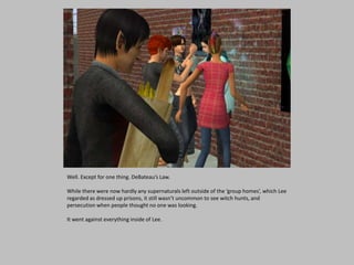 Well. Except for one thing. DeBateau’s Law.
While there were now hardly any supernaturals left outside of the ‘group homes’, which Lee
regarded as dressed up prisons, it still wasn’t uncommon to see witch hunts, and
persecution when people thought no one was looking.
It went against everything inside of Lee.
 