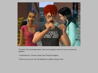 “Or what?” The red-headed asked, “How are you going to stop me? You’re so weak and
pathetic.”
“I could take you,” Lee said, simply. One of the girls laughed.
“I’d like to see you try,” the red-headed man scoffed, raising his fists.
 