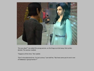 “Are you okay?” Lee asked the young woman, as the thugs scurried away, their prides
dented. The woman nodded.
“Happens all the time,” She replied.
“Don’t misunderstand me, I’m just curious,” Lee told her, “But how come you’re not in one
of DeBateau’s ‘group homes’?”
 