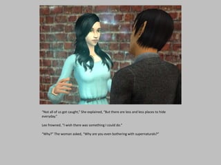“Not all of us got caught,” She explained, “But there are less and less places to hide
everyday.”
Lee frowned, “I wish there was something I could do.”
“Why?” The woman asked, “Why are you even bothering with supernaturals?”
 