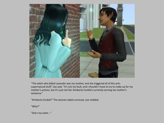 “The witch who killed Lavender was my mother, and she triggered all of this anti-
supernatural stuff,” Lee said, “It’s not my fault, and I shouldn’t have to try to make up for my
mother’s actions, but it’s just not fair. Kimberly Cordial’s currently serving my mother’s
sentence.”
“Kimberly Cordial?” The woman asked curiously. Lee nodded.
“Why?”
“She’s my sister…”
 