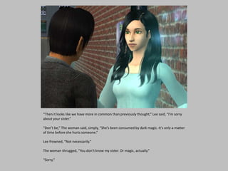 “Then it looks like we have more in common than previously thought,” Lee said, “I’m sorry
about your sister.”
“Don’t be,” The woman said, simply, “She’s been consumed by dark magic. It’s only a matter
of time before she hurts someone.”
Lee frowned, “Not necessarily.”
The woman shrugged, “You don’t know my sister. Or magic, actually.”
“Sorry.”
 