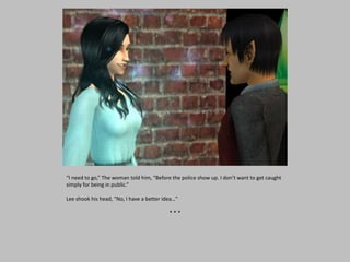 “I need to go,” The woman told him, “Before the police show up. I don’t want to get caught
simply for being in public.”
Lee shook his head, “No, I have a better idea…”
* * *
 