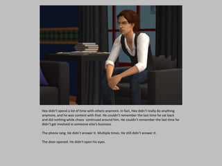 Hex didn’t spend a lot of time with others anymore. In fact, Hex didn’t really do anything
anymore, and he was content with that. He couldn’t remember the last time he sat back
and did nothing while chaos continued around him. He couldn’t remember the last time he
didn’t get involved in someone else’s business.
The phone rang. He didn’t answer it. Multiple times. He still didn’t answer it.
The door opened. He didn’t open his eyes.
 