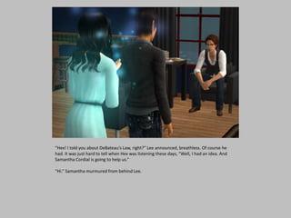 “Hex! I told you about DeBateau’s Law, right?” Lee announced, breathless. Of course he
had. It was just hard to tell when Hex was listening these days, “Well, I had an idea. And
Samantha Cordial is going to help us.”
“Hi.” Samantha murmured from behind Lee.
 